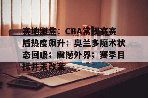 赛地聚焦：CBA常规赛赛后热度飙升；奥兰多魔术状态回暖；震撼外界；赛季目标并未改变的简单介绍-lpl竞猜官网